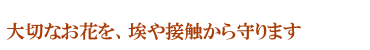 大切なお花を埃や接触から守ります