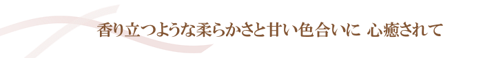 香り立つような柔らかさと甘い色合いに心癒されて